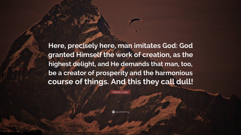 Nikolai Gogol Quote: “Here, precisely here, man imitates God: God granted Himself the work of creation, as the highest delight, and He demands that man, too, be a creator of prosperity and the harmonious course of things. And this they call dull!”