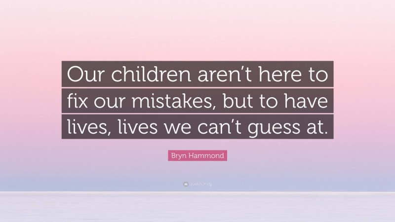 Bryn Hammond Quote: “Our children aren’t here to fix our mistakes, but to have lives, lives we can’t guess at.”