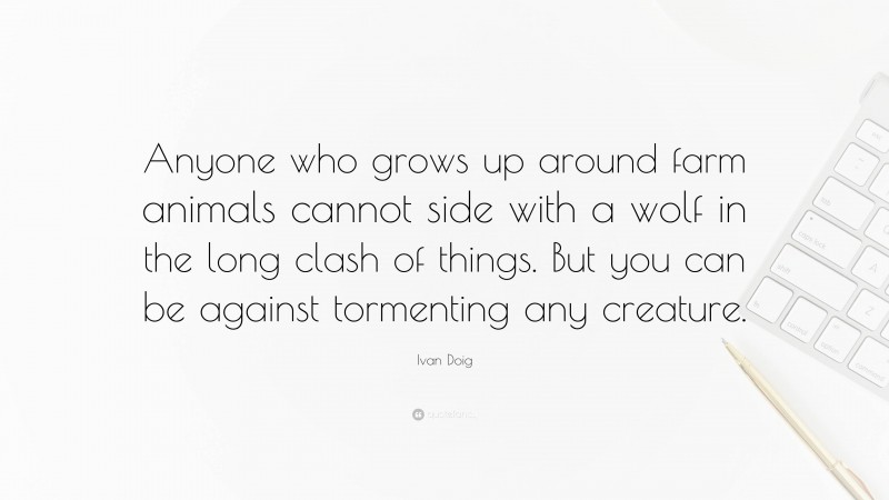 Ivan Doig Quote: “Anyone who grows up around farm animals cannot side with a wolf in the long clash of things. But you can be against tormenting any creature.”