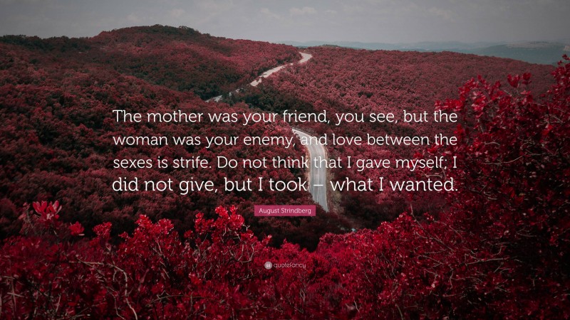 August Strindberg Quote: “The mother was your friend, you see, but the woman was your enemy, and love between the sexes is strife. Do not think that I gave myself; I did not give, but I took – what I wanted.”