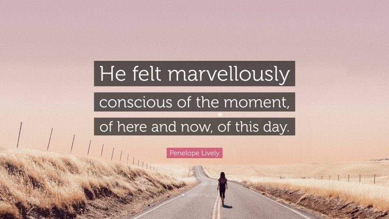 Penelope Lively Quote: “He felt marvellously conscious of the moment, of here and now, of this day.”