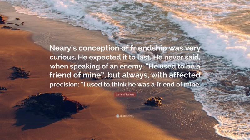 Samuel Beckett Quote: “Neary’s conception of friendship was very curious. He expected it to last. He never said, when speaking of an enemy: “He used to be a friend of mine”, but always, with affected precision: “I used to think he was a friend of mine.”