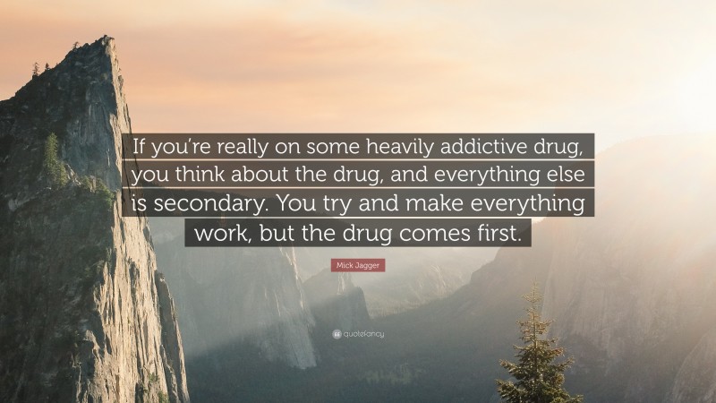 Mick Jagger Quote: “If you’re really on some heavily addictive drug, you think about the drug, and everything else is secondary. You try and make everything work, but the drug comes first.”