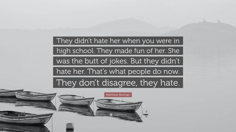 Matthew Norman Quote: “They didn’t hate her when you were in high school. They made fun of her. She was the butt of jokes. But they didn’t hate her. That’s what people do now. They don’t disagree, they hate.”