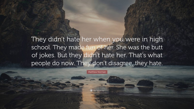 Matthew Norman Quote: “They didn’t hate her when you were in high school. They made fun of her. She was the butt of jokes. But they didn’t hate her. That’s what people do now. They don’t disagree, they hate.”