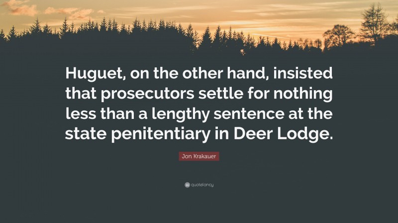 Jon Krakauer Quote: “Huguet, on the other hand, insisted that prosecutors settle for nothing less than a lengthy sentence at the state penitentiary in Deer Lodge.”