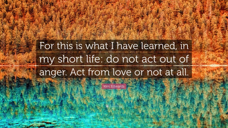 Kim Edwards Quote: “For this is what I have learned, in my short life: do not act out of anger. Act from love or not at all.”