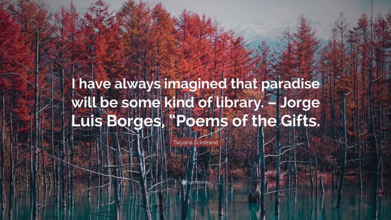 Tatyana Eckstrand Quote: “I have always imagined that paradise will be some kind of library. – Jorge Luis Borges, “Poems of the Gifts.”