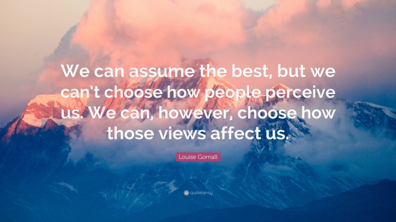 Louise Gornall Quote: “We can assume the best, but we can’t choose how people perceive us. We can, however, choose how those views affect us.”