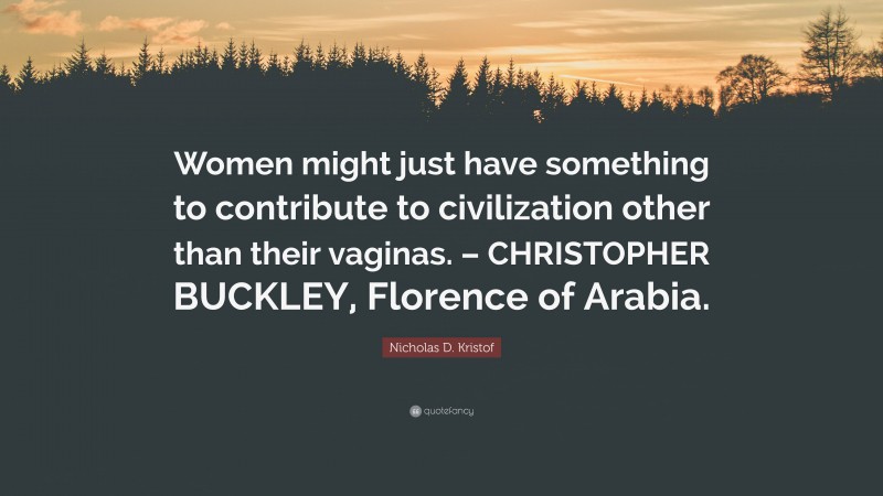 Nicholas D. Kristof Quote: “Women might just have something to contribute to civilization other than their vaginas. – CHRISTOPHER BUCKLEY, Florence of Arabia.”