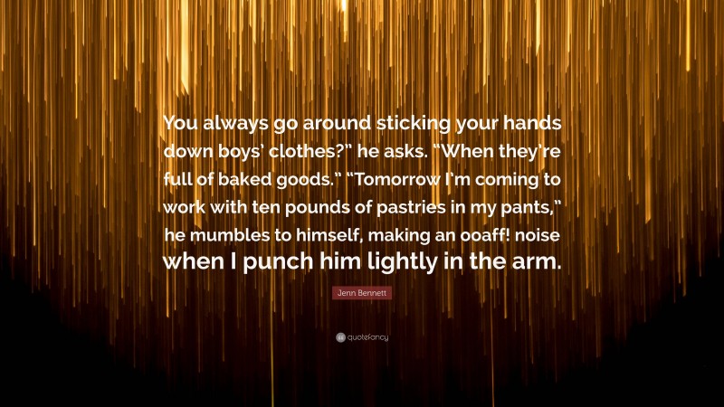 Jenn Bennett Quote: “You always go around sticking your hands down boys’ clothes?” he asks. “When they’re full of baked goods.” “Tomorrow I’m coming to work with ten pounds of pastries in my pants,” he mumbles to himself, making an ooaff! noise when I punch him lightly in the arm.”