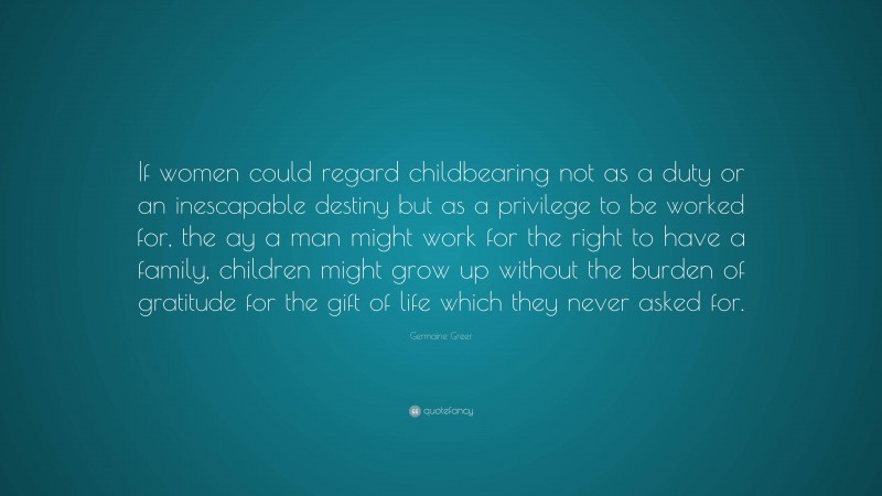 Germaine Greer Quote: “If women could regard childbearing not as a duty or an inescapable destiny but as a privilege to be worked for, the ay a man might work for the right to have a family, children might grow up without the burden of gratitude for the gift of life which they never asked for.”