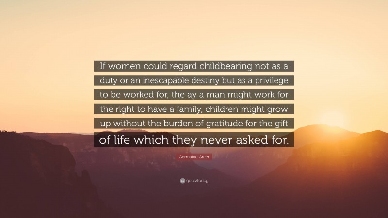 Germaine Greer Quote: “If women could regard childbearing not as a duty or an inescapable destiny but as a privilege to be worked for, the ay a man might work for the right to have a family, children might grow up without the burden of gratitude for the gift of life which they never asked for.”