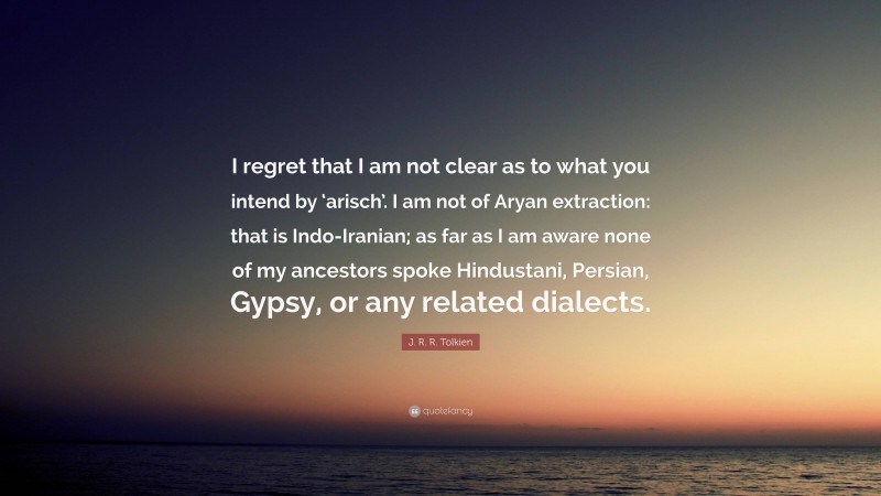 J. R. R. Tolkien Quote: “I regret that I am not clear as to what you intend by ‘arisch’. I am not of Aryan extraction: that is Indo-Iranian; as far as I am aware none of my ancestors spoke Hindustani, Persian, Gypsy, or any related dialects.”