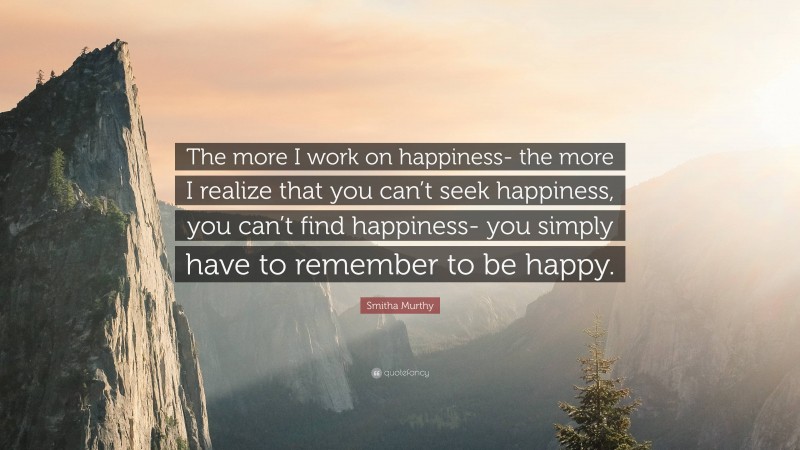 Smitha Murthy Quote: “The more I work on happiness- the more I realize that you can’t seek happiness, you can’t find happiness- you simply have to remember to be happy.”