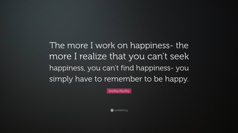 Smitha Murthy Quote: “The more I work on happiness- the more I realize that you can’t seek happiness, you can’t find happiness- you simply have to remember to be happy.”
