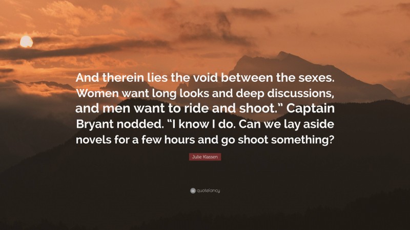 Julie Klassen Quote: “And therein lies the void between the sexes. Women want long looks and deep discussions, and men want to ride and shoot.” Captain Bryant nodded. “I know I do. Can we lay aside novels for a few hours and go shoot something?”