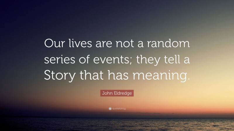 John Eldredge Quote: “Our lives are not a random series of events; they tell a Story that has meaning.”