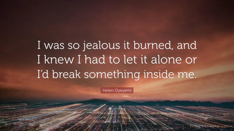 Helen Oyeyemi Quote: “I was so jealous it burned, and I knew I had to let it alone or I’d break something inside me.”