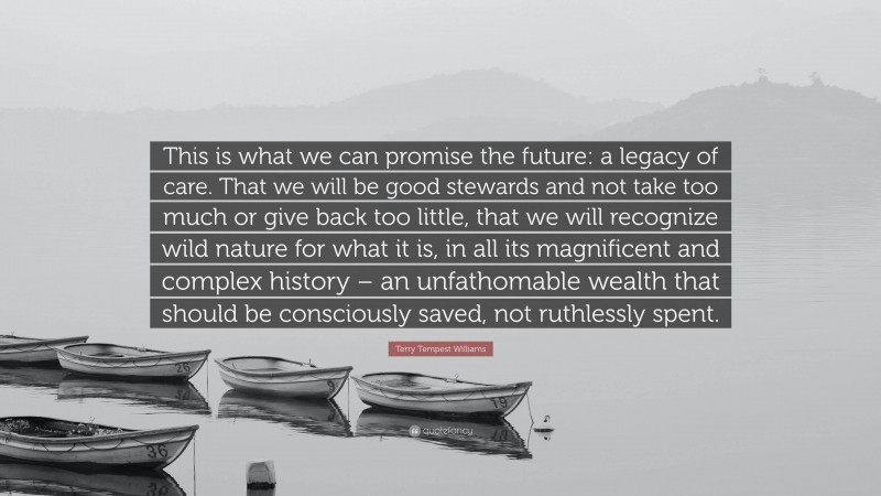 Terry Tempest Williams Quote: “This is what we can promise the future: a legacy of care. That we will be good stewards and not take too much or give back too little, that we will recognize wild nature for what it is, in all its magnificent and complex history – an unfathomable wealth that should be consciously saved, not ruthlessly spent.”