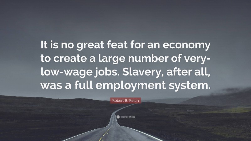 Robert B. Reich Quote: “It is no great feat for an economy to create a large number of very-low-wage jobs. Slavery, after all, was a full employment system.”