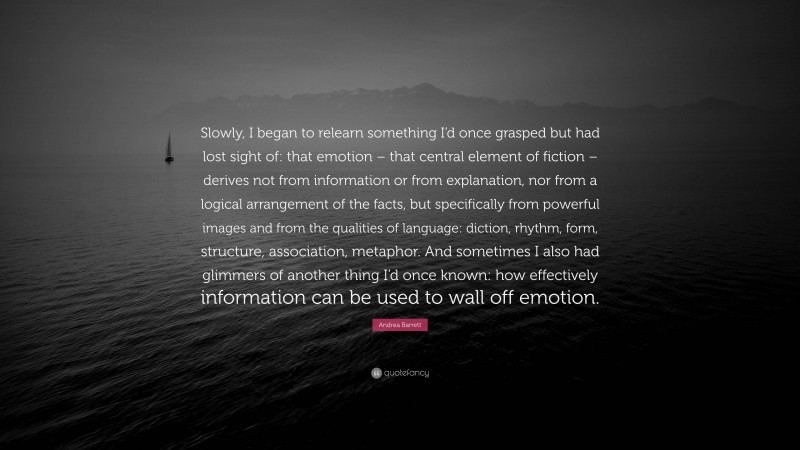 Andrea Barrett Quote: “Slowly, I began to relearn something I’d once grasped but had lost sight of: that emotion – that central element of fiction – derives not from information or from explanation, nor from a logical arrangement of the facts, but specifically from powerful images and from the qualities of language: diction, rhythm, form, structure, association, metaphor. And sometimes I also had glimmers of another thing I’d once known: how effectively information can be used to wall off emotion.”