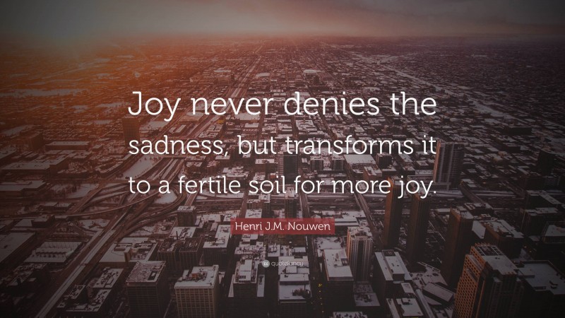 Henri J.M. Nouwen Quote: “Joy never denies the sadness, but transforms it to a fertile soil for more joy.”