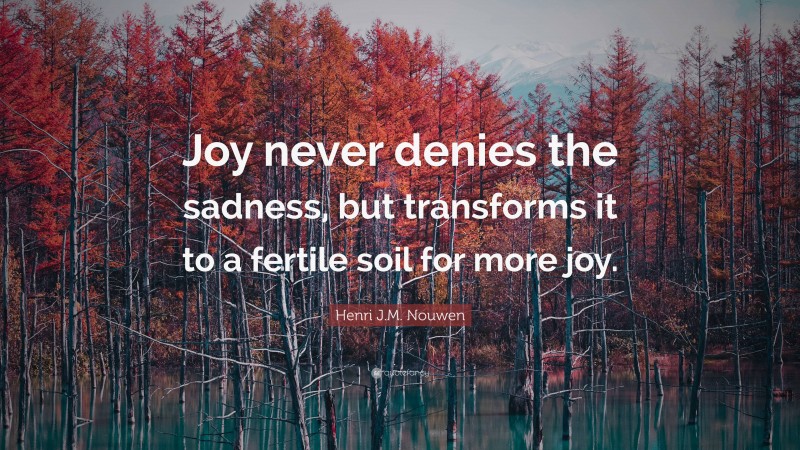 Henri J.M. Nouwen Quote: “Joy never denies the sadness, but transforms it to a fertile soil for more joy.”