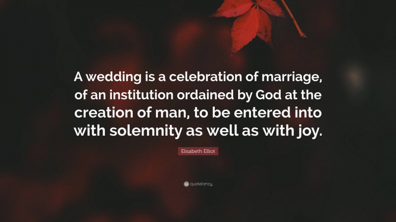 Elisabeth Elliot Quote: “A wedding is a celebration of marriage, of an institution ordained by God at the creation of man, to be entered into with solemnity as well as with joy.”