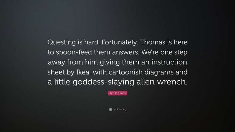 Jim C. Hines Quote: “Questing is hard. Fortunately, Thomas is here to spoon-feed them answers. We’re one step away from him giving them an instruction sheet by Ikea, with cartoonish diagrams and a little goddess-slaying allen wrench.”