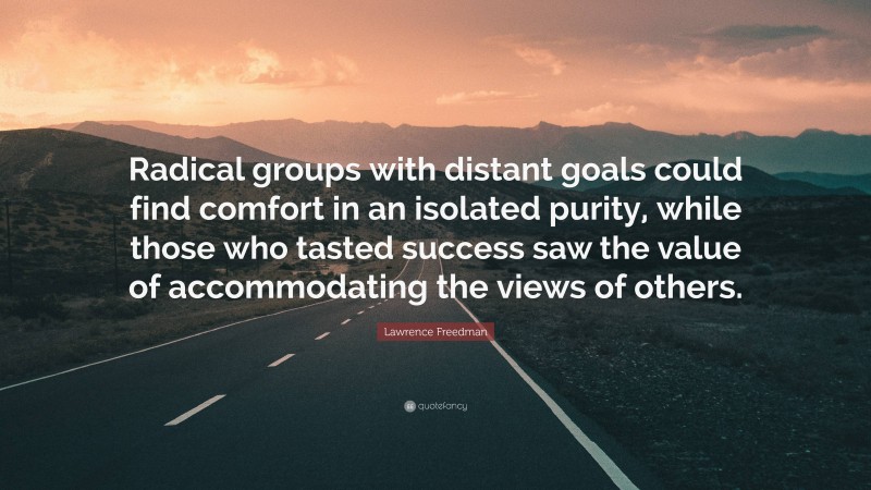 Lawrence Freedman Quote: “Radical groups with distant goals could find comfort in an isolated purity, while those who tasted success saw the value of accommodating the views of others.”