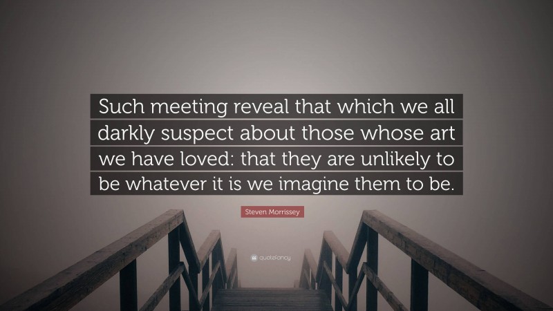 Steven Morrissey Quote: “Such meeting reveal that which we all darkly suspect about those whose art we have loved: that they are unlikely to be whatever it is we imagine them to be.”