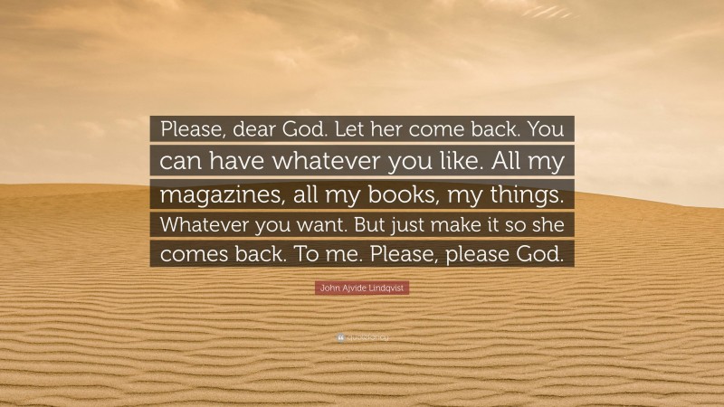 John Ajvide Lindqvist Quote: “Please, dear God. Let her come back. You can have whatever you like. All my magazines, all my books, my things. Whatever you want. But just make it so she comes back. To me. Please, please God.”