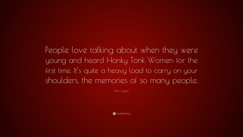 Mick Jagger Quote: “People love talking about when they were young and heard Honky Tonk Women for the first time. It’s quite a heavy load to carry on your shoulders, the memories of so many people.”