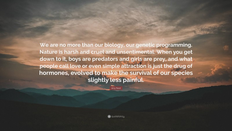 Amy Reed Quote: “We are no more than our biology, our genetic programming. Nature is harsh and cruel and unsentimental. When you get down to it, boys are predators and girls are prey, and what people call love or even simple attraction is just the drug of hormones, evolved to make the survival of our species slightly less painful.”