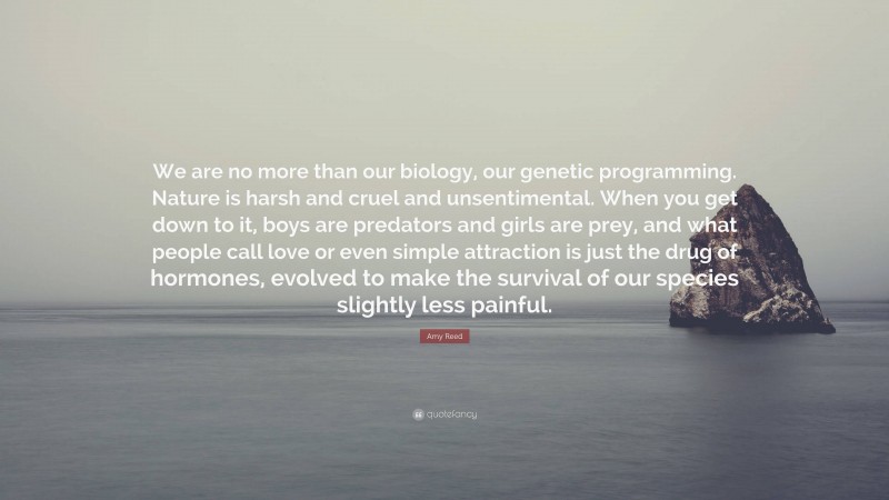 Amy Reed Quote: “We are no more than our biology, our genetic programming. Nature is harsh and cruel and unsentimental. When you get down to it, boys are predators and girls are prey, and what people call love or even simple attraction is just the drug of hormones, evolved to make the survival of our species slightly less painful.”
