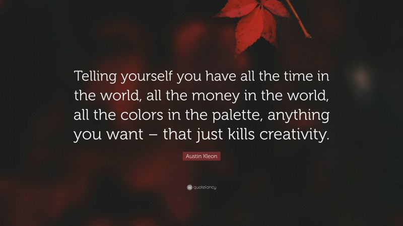 Austin Kleon Quote: “Telling yourself you have all the time in the world, all the money in the world, all the colors in the palette, anything you want – that just kills creativity.”