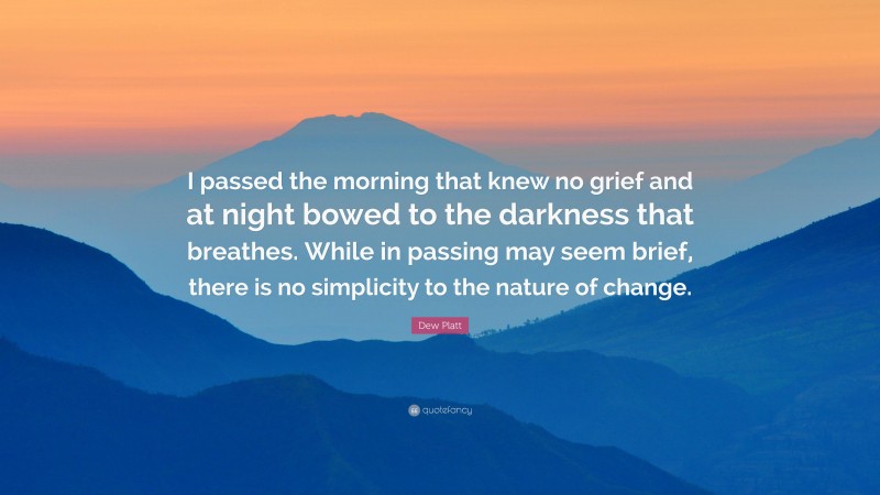 Dew Platt Quote: “I passed the morning that knew no grief and at night bowed to the darkness that breathes. While in passing may seem brief, there is no simplicity to the nature of change.”