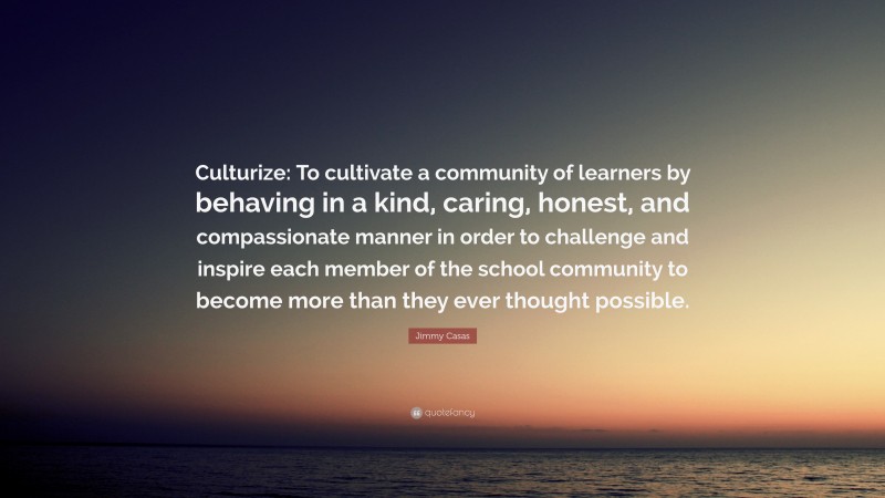 Jimmy Casas Quote: “Culturize: To cultivate a community of learners by behaving in a kind, caring, honest, and compassionate manner in order to challenge and inspire each member of the school community to become more than they ever thought possible.”