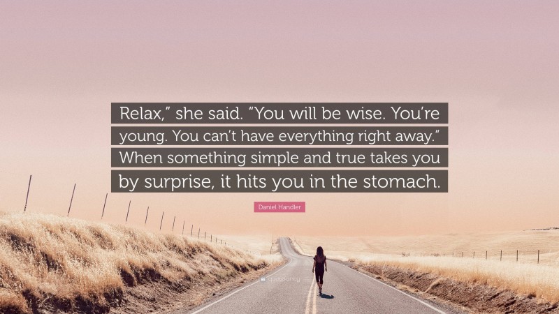 Daniel Handler Quote: “Relax,” she said. “You will be wise. You’re young. You can’t have everything right away.” When something simple and true takes you by surprise, it hits you in the stomach.”