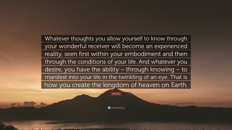 Ramtha Quote: “Whatever thoughts you allow yourself to know through your wonderful receiver will become an experienced reality, seen first within your embodiment and then through the conditions of your life. And whatever you desire, you have the ability – through knowing – to manifest into your life in the twinkling of an eye. That is how you create the kingdom of heaven on Earth.”