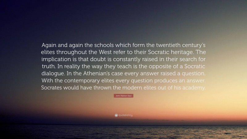 John Ralston Saul Quote: “Again and again the schools which form the twentieth century’s elites throughout the West refer to their Socratic heritage. The implication is that doubt is constantly raised in their search for truth. In reality the way they teach is the opposite of a Socratic dialogue. In the Athenian’s case every answer raised a question. With the contemporary elites every question produces an answer. Socrates would have thrown the modern elites out of his academy.”