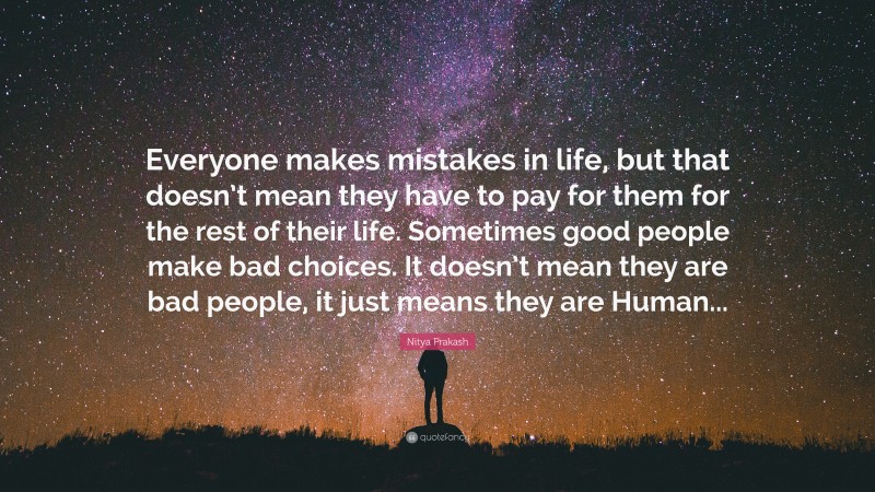 Nitya Prakash Quote: “Everyone makes mistakes in life, but that doesn’t mean they have to pay for them for the rest of their life. Sometimes good people make bad choices. It doesn’t mean they are bad people, it just means they are Human...”