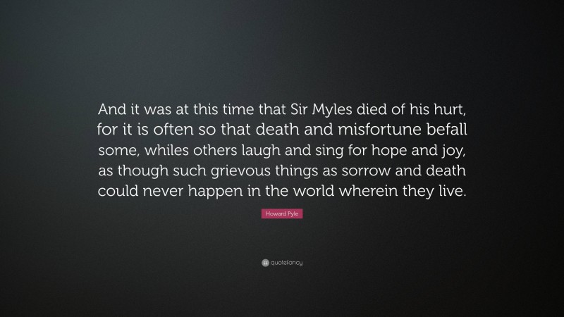 Howard Pyle Quote: “And it was at this time that Sir Myles died of his hurt, for it is often so that death and misfortune befall some, whiles others laugh and sing for hope and joy, as though such grievous things as sorrow and death could never happen in the world wherein they live.”