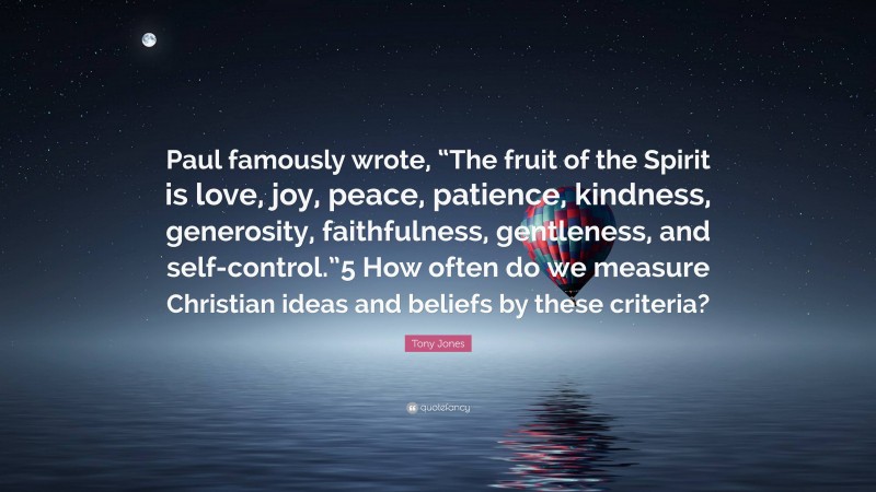 Tony Jones Quote: “Paul famously wrote, “The fruit of the Spirit is love, joy, peace, patience, kindness, generosity, faithfulness, gentleness, and self-control.”5 How often do we measure Christian ideas and beliefs by these criteria?”