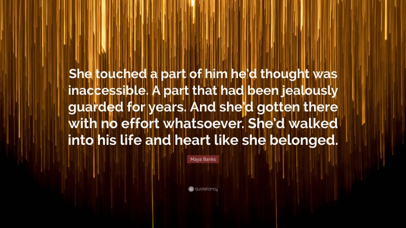 Maya Banks Quote: “She touched a part of him he’d thought was inaccessible. A part that had been jealously guarded for years. And she’d gotten there with no effort whatsoever. She’d walked into his life and heart like she belonged.”