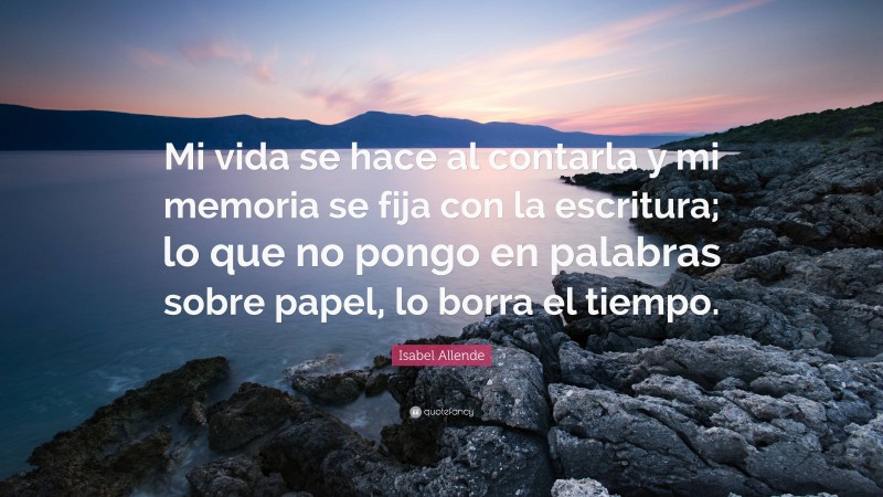 Isabel Allende Quote: “Mi vida se hace al contarla y mi memoria se fija con la escritura; lo que no pongo en palabras sobre papel, lo borra el tiempo.”