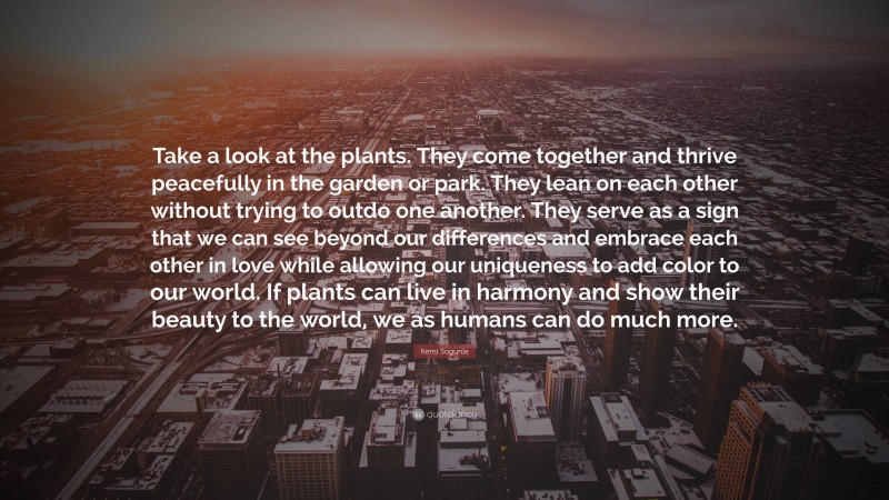 Kemi Sogunle Quote: “Take a look at the plants. They come together and thrive peacefully in the garden or park. They lean on each other without trying to outdo one another. They serve as a sign that we can see beyond our differences and embrace each other in love while allowing our uniqueness to add color to our world. If plants can live in harmony and show their beauty to the world, we as humans can do much more.”