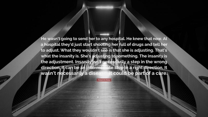 Robert M. Pirsig Quote: “He wasn’t going to send her to any hospital. He knew that now. At a hospital they’d just start shooting her full of drugs and tell her to adjust. What they wouldn’t see is that she is adjusting. That’s what the insanity is. She’s adjusting to something. The insanity is the adjustment. Insanity isn’t necessarily a step in the wrong direction, it can be an intermediate step in a right direction. It wasn’t necessarily a disease. It could be part of a cure.”