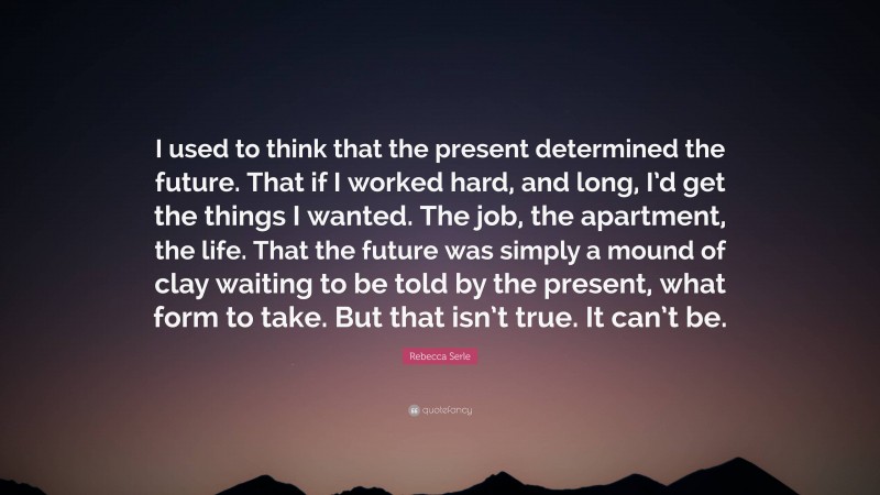 Rebecca Serle Quote: “I used to think that the present determined the future. That if I worked hard, and long, I’d get the things I wanted. The job, the apartment, the life. That the future was simply a mound of clay waiting to be told by the present, what form to take. But that isn’t true. It can’t be.”